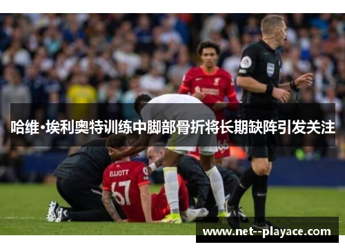 哈维·埃利奥特训练中脚部骨折将长期缺阵引发关注