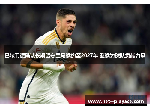 巴尔韦德确认长期留守皇马续约至2027年 继续为球队贡献力量
