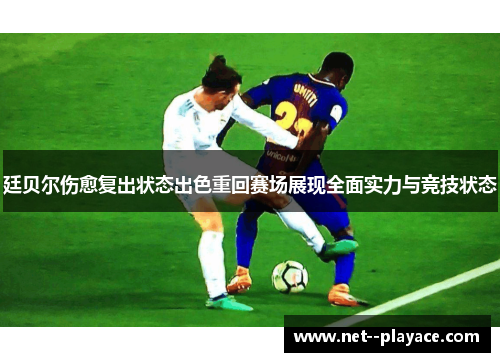 廷贝尔伤愈复出状态出色重回赛场展现全面实力与竞技状态